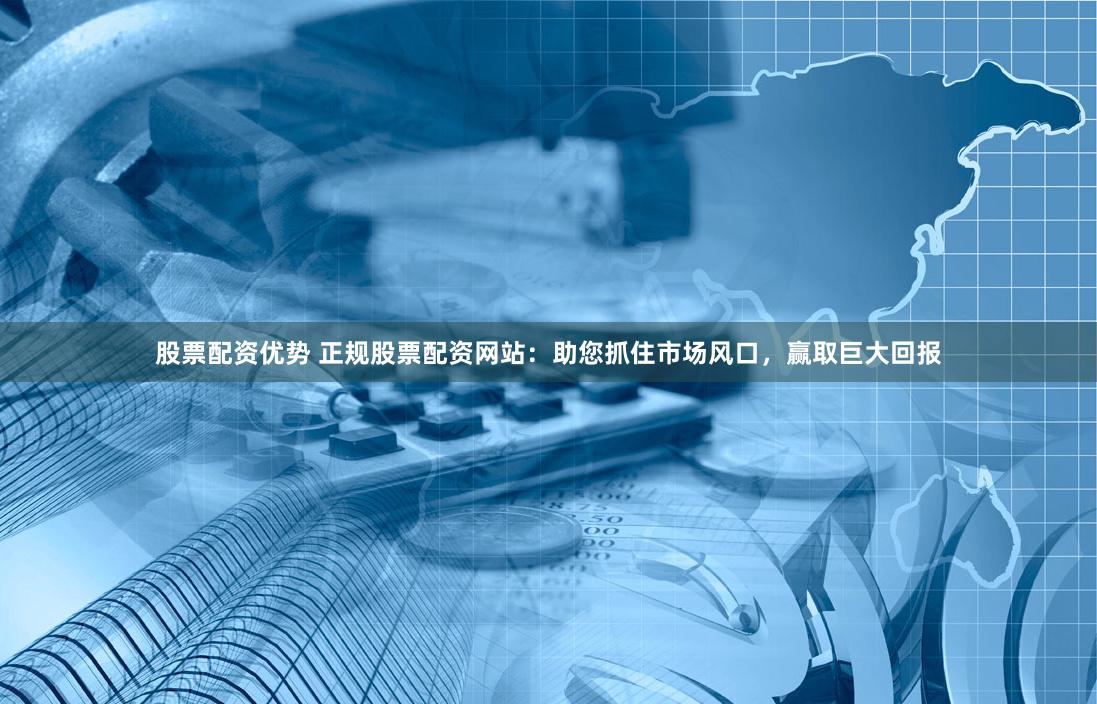 股票配资优势 正规股票配资网站：助您抓住市场风口，赢取巨大回报
