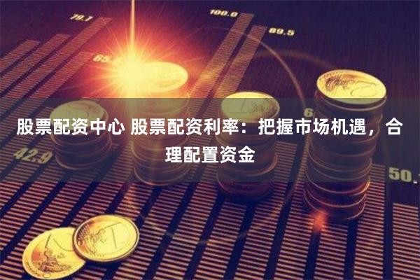 股票配资中心 股票配资利率：把握市场机遇，合理配置资金