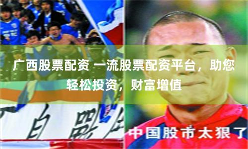 广西股票配资 一流股票配资平台，助您轻松投资，财富增值