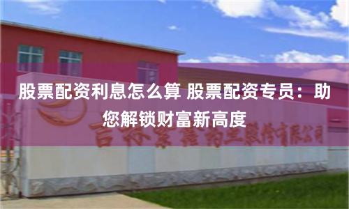 股票配资利息怎么算 股票配资专员：助您解锁财富新高度