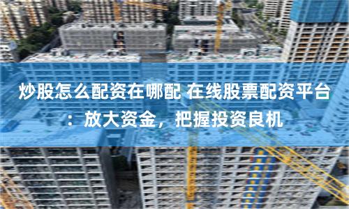 炒股怎么配资在哪配 在线股票配资平台：放大资金，把握投资良机