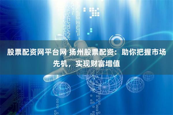 股票配资网平台网 扬州股票配资：助你把握市场先机，实现财富增值