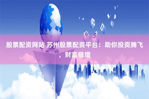 股票配资网站 苏州股票配资平台：助你投资腾飞，财富倍增