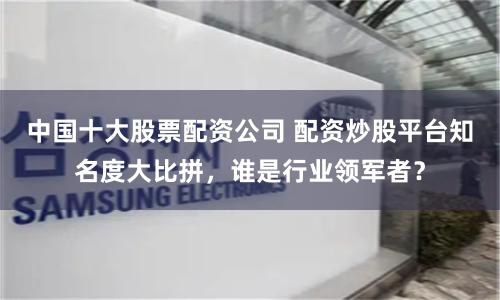 中国十大股票配资公司 配资炒股平台知名度大比拼，谁是行业领军者？