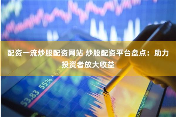 配资一流炒股配资网站 炒股配资平台盘点：助力投资者放大收益