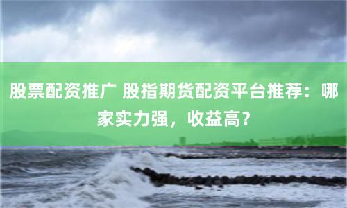 股票配资推广 股指期货配资平台推荐：哪家实力强，收益高？